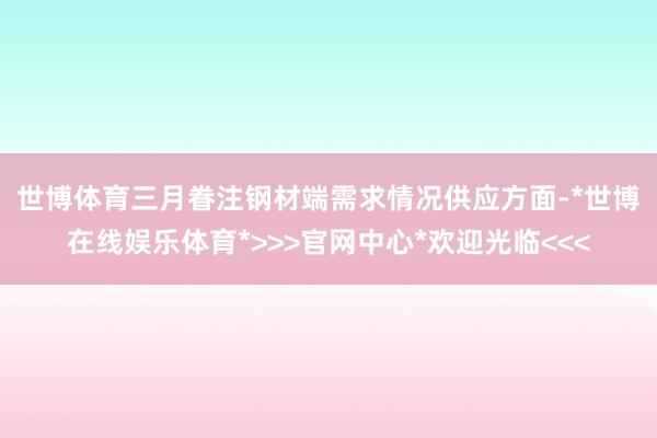 世博体育三月眷注钢材端需求情况　　供应方面-*世博在线娱乐体育*>>>官网中心*欢迎光临<<<