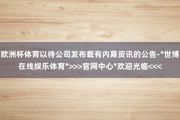 欧洲杯体育以待公司发布载有内幕资讯的公告-*世博在线娱乐体育*>>>官网中心*欢迎光临<<<
