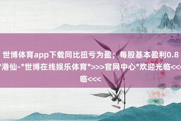 世博体育app下载同比扭亏为盈；每股基本盈利0.87港仙-*世博在线娱乐体育*>>>官网中心*欢迎光临<<<