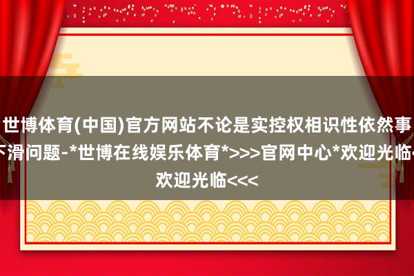 世博体育(中国)官方网站不论是实控权相识性依然事迹下滑问题-*世博在线娱乐体育*>>>官网中心*欢迎光临<<<
