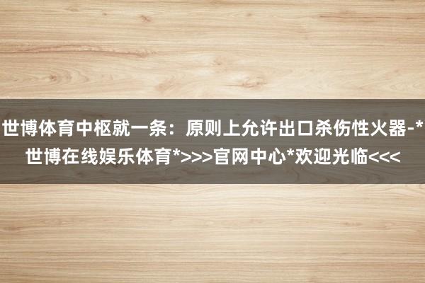世博体育中枢就一条：原则上允许出口杀伤性火器-*世博在线娱乐体育*>>>官网中心*欢迎光临<<<