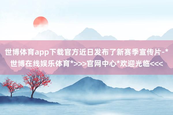 世博体育app下载官方近日发布了新赛季宣传片-*世博在线娱乐体育*>>>官网中心*欢迎光临<<<