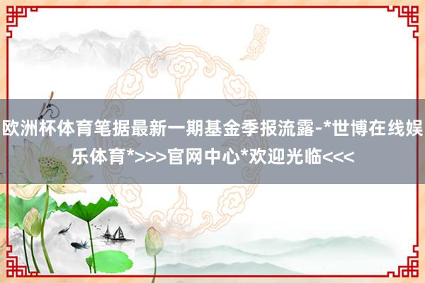 欧洲杯体育笔据最新一期基金季报流露-*世博在线娱乐体育*>>>官网中心*欢迎光临<<<