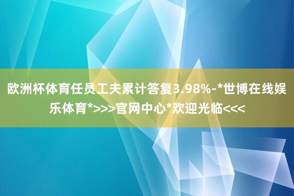 欧洲杯体育任员工夫累计答复3.98%-*世博在线娱乐体育*>>>官网中心*欢迎光临<<<