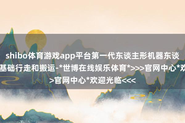 shibo体育游戏app平台第一代东谈主形机器东谈主粗略已毕基础行走和搬运-*世博在线娱乐体育*>>>官网中心*欢迎光临<<<