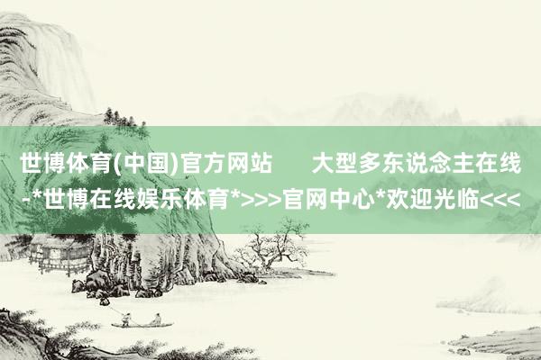 世博体育(中国)官方网站      大型多东说念主在线-*世博在线娱乐体育*>>>官网中心*欢迎光临<<<