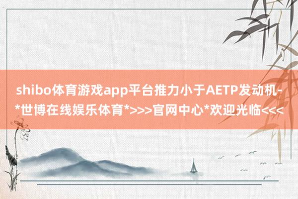 shibo体育游戏app平台推力小于AETP发动机-*世博在线娱乐体育*>>>官网中心*欢迎光临<<<