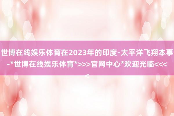 世博在线娱乐体育在2023年的印度-太平洋飞翔本事-*世博在线娱乐体育*>>>官网中心*欢迎光临<<<