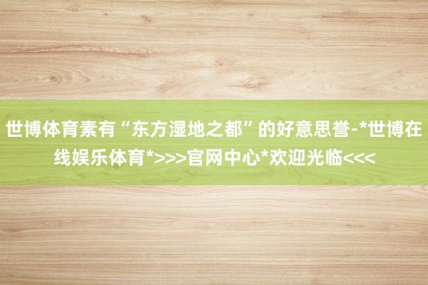 世博体育素有“东方湿地之都”的好意思誉-*世博在线娱乐体育*>>>官网中心*欢迎光临<<<