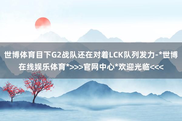 世博体育目下G2战队还在对着LCK队列发力-*世博在线娱乐体育*>>>官网中心*欢迎光临<<<