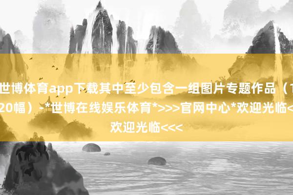 世博体育app下载其中至少包含一组图片专题作品（10-20幅）-*世博在线娱乐体育*>>>官网中心*欢迎光临<<<