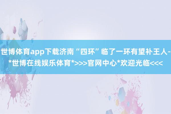世博体育app下载济南“四环”临了一环有望补王人-*世博在线娱乐体育*>>>官网中心*欢迎光临<<<
