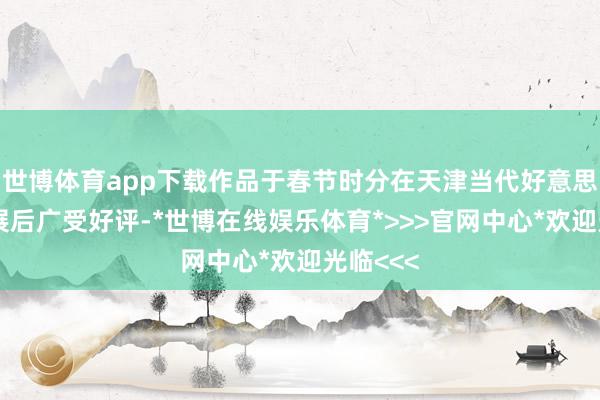 世博体育app下载作品于春节时分在天津当代好意思术馆首展后广受好评-*世博在线娱乐体育*>>>官网中心*欢迎光临<<<