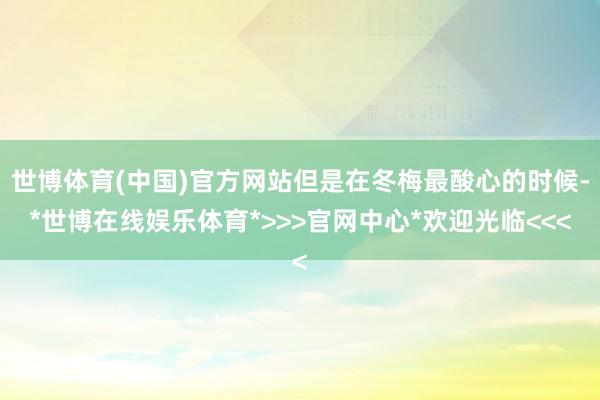 世博体育(中国)官方网站但是在冬梅最酸心的时候-*世博在线娱乐体育*>>>官网中心*欢迎光临<<<