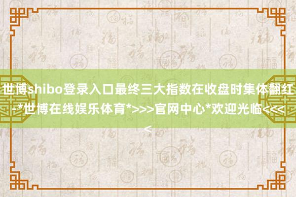 世博shibo登录入口最终三大指数在收盘时集体翻红-*世博在线娱乐体育*>>>官网中心*欢迎光临<<<