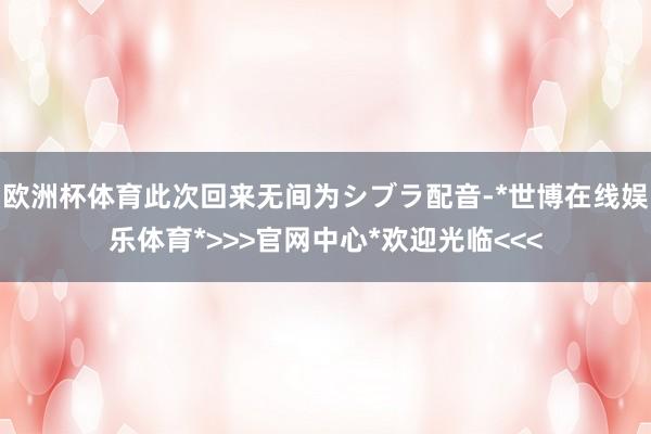欧洲杯体育此次回来无间为シブラ配音-*世博在线娱乐体育*>>>官网中心*欢迎光临<<<