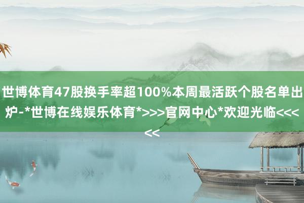 世博体育47股换手率超100%本周最活跃个股名单出炉-*世博在线娱乐体育*>>>官网中心*欢迎光临<<<
