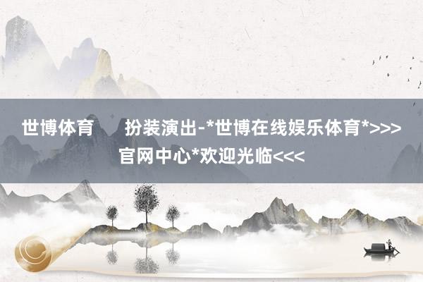 世博体育      扮装演出-*世博在线娱乐体育*>>>官网中心*欢迎光临<<<