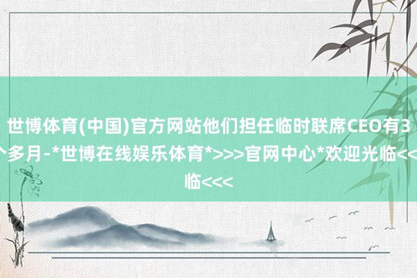 世博体育(中国)官方网站他们担任临时联席CEO有3个多月-*世博在线娱乐体育*>>>官网中心*欢迎光临<<<