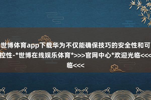 世博体育app下载华为不仅能确保技巧的安全性和可控性-*世博在线娱乐体育*>>>官网中心*欢迎光临<<<
