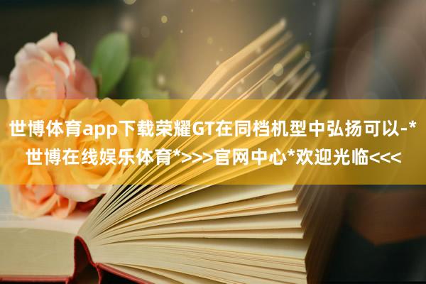 世博体育app下载荣耀GT在同档机型中弘扬可以-*世博在线娱乐体育*>>>官网中心*欢迎光临<<<