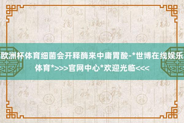 欧洲杯体育细菌会开释酶来中庸胃酸-*世博在线娱乐体育*>>>官网中心*欢迎光临<<<