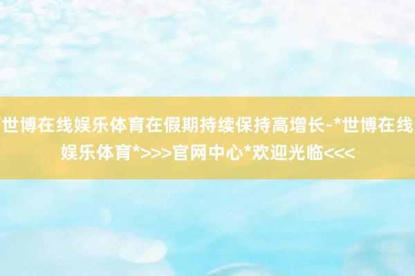 世博在线娱乐体育在假期持续保持高增长-*世博在线娱乐体育*>>>官网中心*欢迎光临<<<