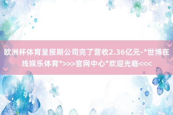 欧洲杯体育呈报期公司完了营收2.36亿元-*世博在线娱乐体育*>>>官网中心*欢迎光临<<<